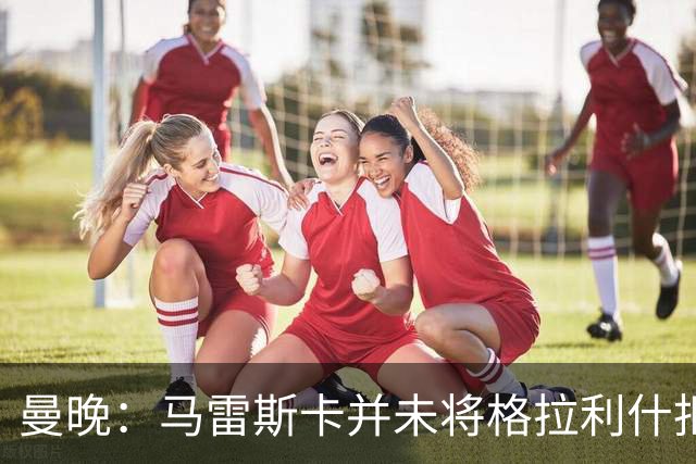 曼晚：马雷斯卡并未将格拉利什拒之门外