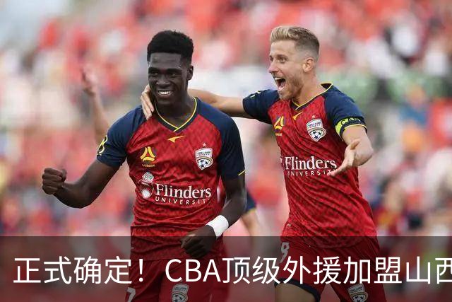 正式确定！CBA顶级外援加盟山西男篮，全力冲击总决赛